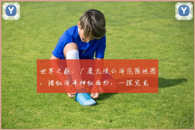世界之巅，广袤无垠公海范围地图，揭秘海洋神秘面纱，一探究竟