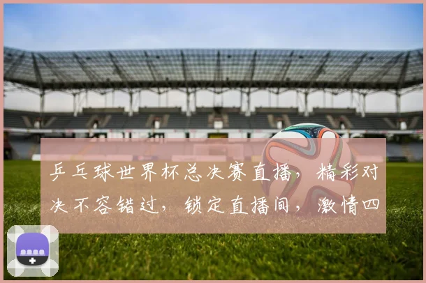 乒乓球世界杯总决赛直播，精彩对决不容错过，锁定直播间，激情四溢